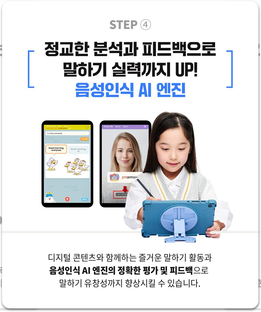 STEP4 정교한 분석과 피드백으로 말하기 실력까지 UP! 음성인식 AI 엔진 : 디지털 콘텐츠와 함께하는 즐거운 말하기 활동과 음성인식 AI 엔진의 정확한 평가 및 피드백으로 말하기 유창성까지 향상시킬 수 있습니다.